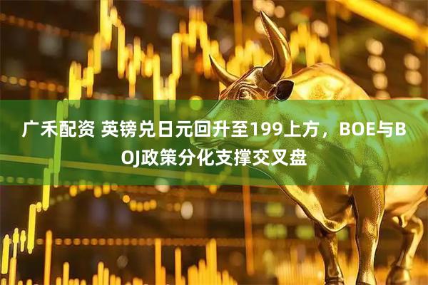 广禾配资 英镑兑日元回升至199上方，BOE与BOJ政策分化支撑交叉盘