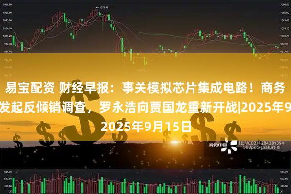 易宝配资 财经早报：事关模拟芯片集成电路！商务部对美发起反倾销调查，罗永浩向贾国龙重新开战|2025年9月15日