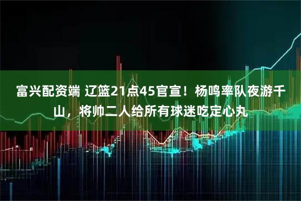 富兴配资端 辽篮21点45官宣！杨鸣率队夜游千山，将帅二人给所有球迷吃定心丸
