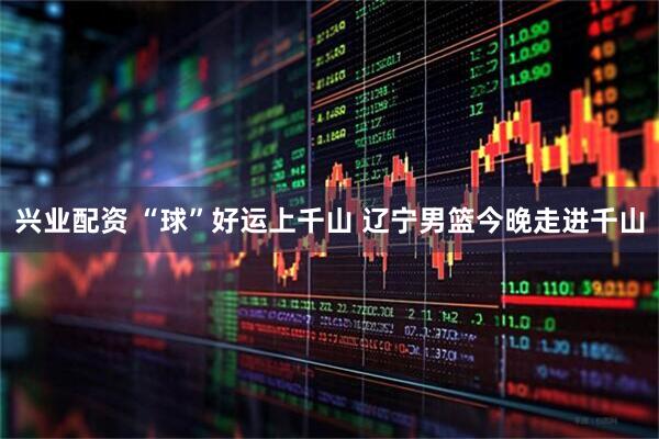 兴业配资 “球”好运上千山 辽宁男篮今晚走进千山