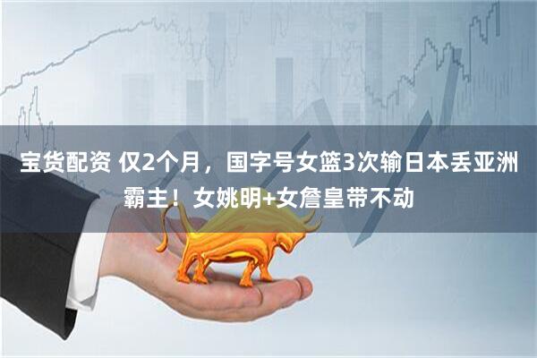 宝货配资 仅2个月，国字号女篮3次输日本丢亚洲霸主！女姚明+女詹皇带不动