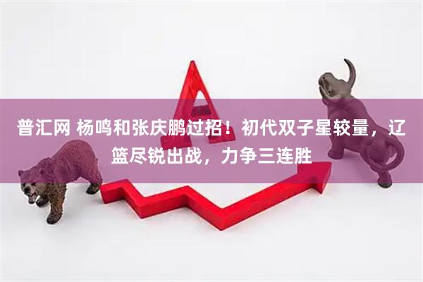 普汇网 杨鸣和张庆鹏过招！初代双子星较量，辽篮尽锐出战，力争三连胜