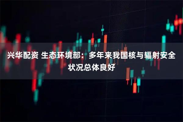 兴华配资 生态环境部：多年来我国核与辐射安全状况总体良好