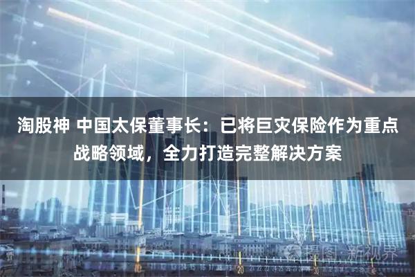 淘股神 中国太保董事长：已将巨灾保险作为重点战略领域，全力打造完整解决方案