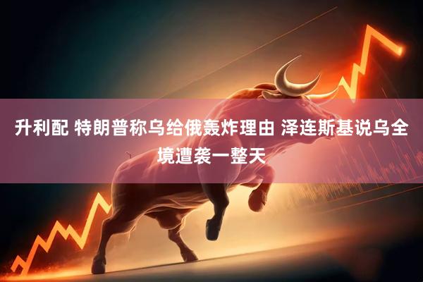 升利配 特朗普称乌给俄轰炸理由 泽连斯基说乌全境遭袭一整天