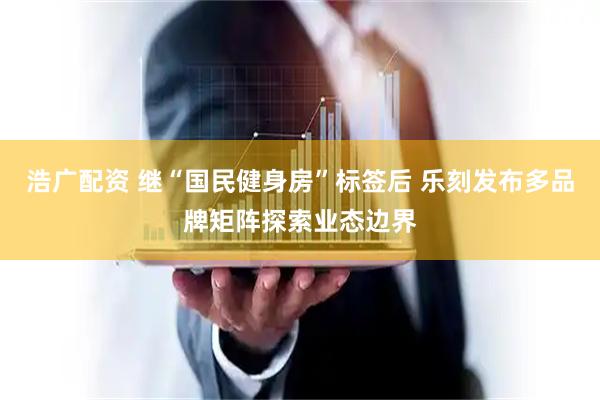 浩广配资 继“国民健身房”标签后 乐刻发布多品牌矩阵探索业态边界