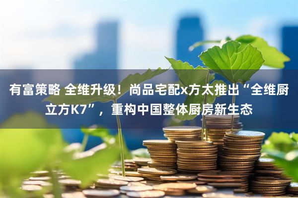 有富策略 全维升级！尚品宅配x方太推出“全维厨立方K7”，重构中国整体厨房新生态
