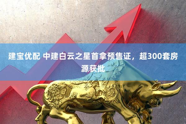 建宝优配 中建白云之星首拿预售证，超300套房源获批