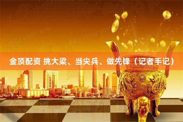 金顶配资 挑大梁、当尖兵、做先锋（记者手记）