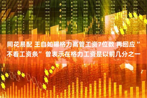 同花易配 王自如曝格力高管工资7位数 再回应“不看工资条” 曾表示在格力工资是以前几分之一