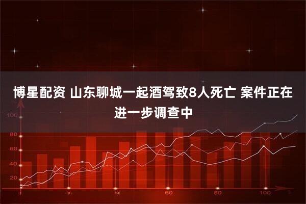 博星配资 山东聊城一起酒驾致8人死亡 案件正在进一步调查中
