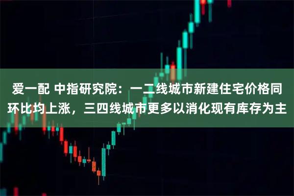 爱一配 中指研究院：一二线城市新建住宅价格同环比均上涨，三四线城市更多以消化现有库存为主