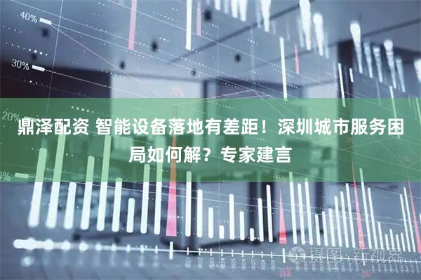 鼎泽配资 智能设备落地有差距！深圳城市服务困局如何解？专家建言
