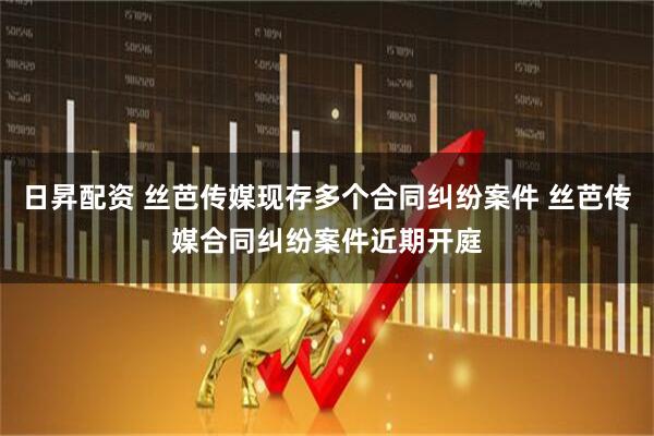 日昇配资 丝芭传媒现存多个合同纠纷案件 丝芭传媒合同纠纷案件近期开庭