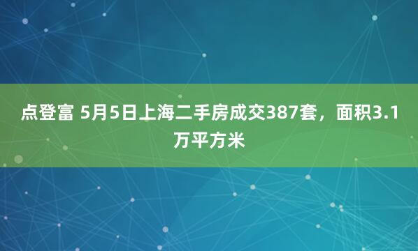 点登富 5月5日上海二手房成交387套，面积3.1万平方米