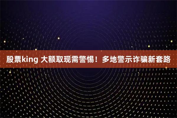 股票king 大额取现需警惕！多地警示诈骗新套路