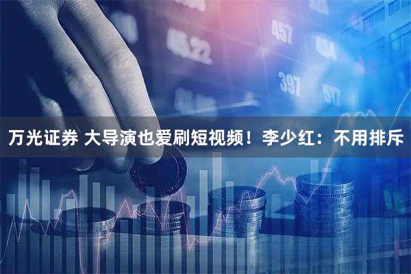 万光证券 大导演也爱刷短视频！李少红：不用排斥