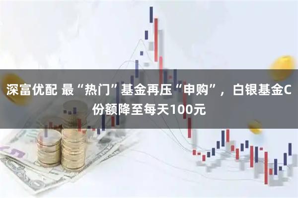 深富优配 最“热门”基金再压“申购”,白银基金C份额降至每天100元