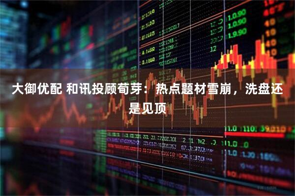 大御优配 和讯投顾荀芽：热点题材雪崩，洗盘还是见顶