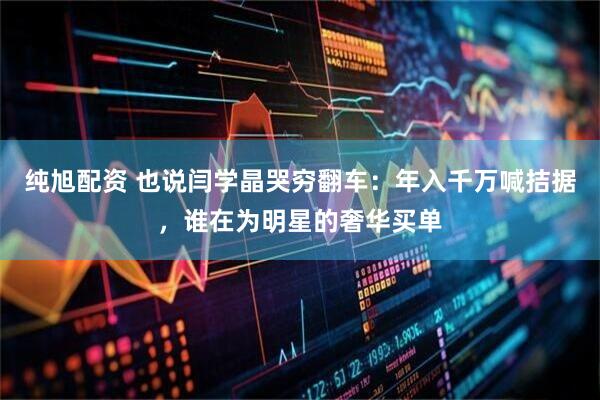 纯旭配资 也说闫学晶哭穷翻车：年入千万喊拮据，谁在为明星的奢华买单