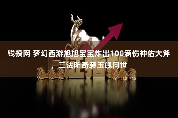 钱投网 梦幻西游旭旭宝宝炸出100满伤神佑大斧，三法防奇袭玉魄问世