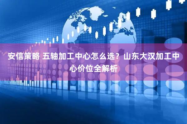 安信策略 五轴加工中心怎么选？山东大汉加工中心价位全解析