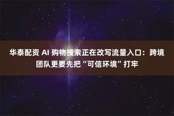 华泰配资 AI 购物搜索正在改写流量入口:跨境团队更要先把“可信环境”打牢