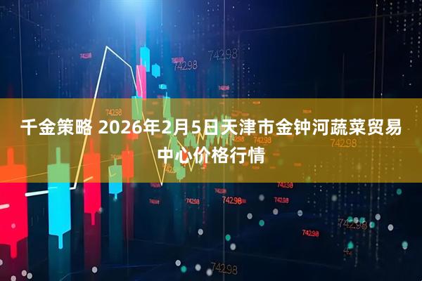 千金策略 2026年2月5日天津市金钟河蔬菜贸易中心价格行情