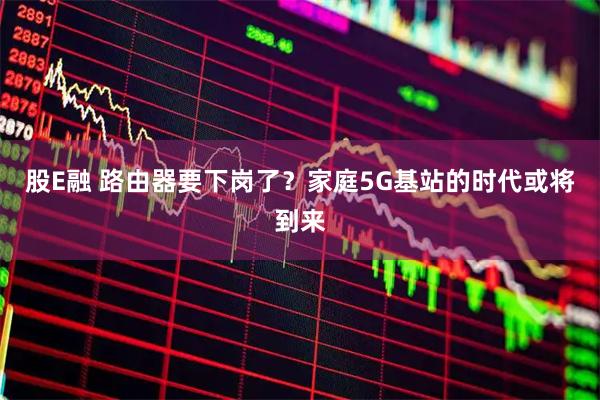 股E融 路由器要下岗了?家庭5G基站的时代或将到来