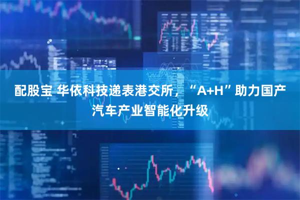 配股宝 华依科技递表港交所,“A+H”助力国产汽车产业智能化升级
