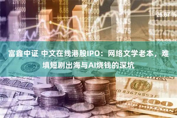富鑫中证 中文在线港股IPO:网络文学老本,难填短剧出海与AI烧钱的深坑