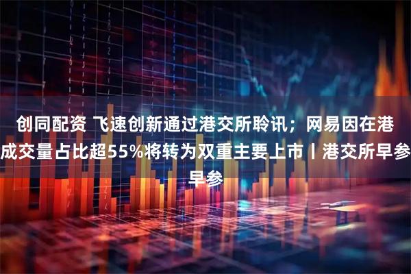 创同配资 飞速创新通过港交所聆讯;网易因在港成交量占比超55%将转为双重主要上市丨港交所早参