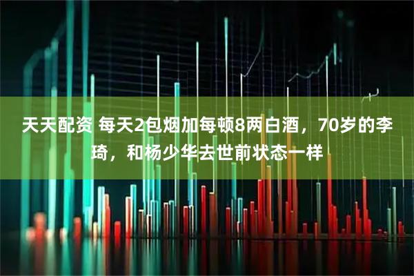 天天配资 每天2包烟加每顿8两白酒，70岁的李琦，和杨少华去世前状态一样