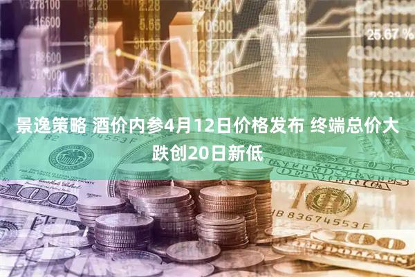 景逸策略 酒价内参4月12日价格发布 终端总价大跌创20日新低