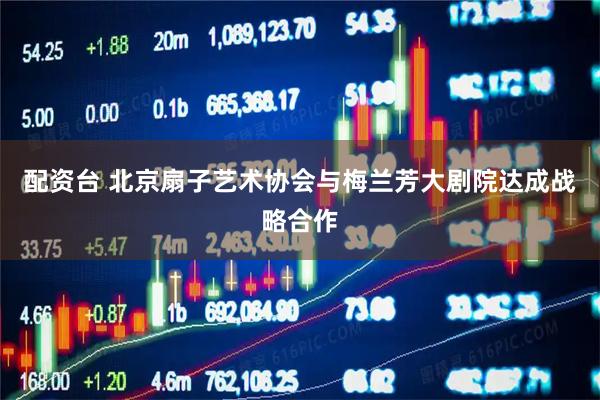 配资台 北京扇子艺术协会与梅兰芳大剧院达成战略合作