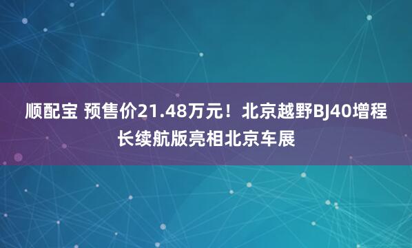 顺配宝 预售价21.48万元!北京越野BJ40增程长续航版亮相北京车展