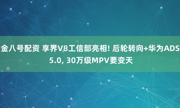 金八号配资 享界V8工信部亮相! 后轮转向+华为ADS 5.0, 30万级MPV要变天