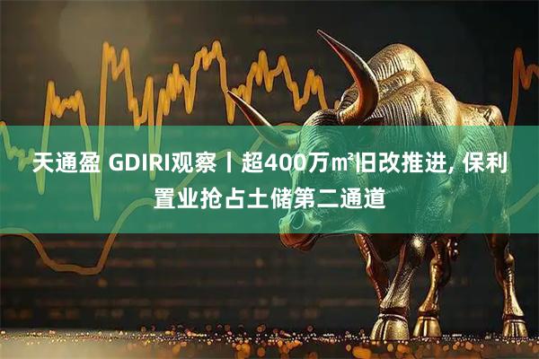 天通盈 GDIRI观察丨超400万㎡旧改推进, 保利置业抢占土储第二通道